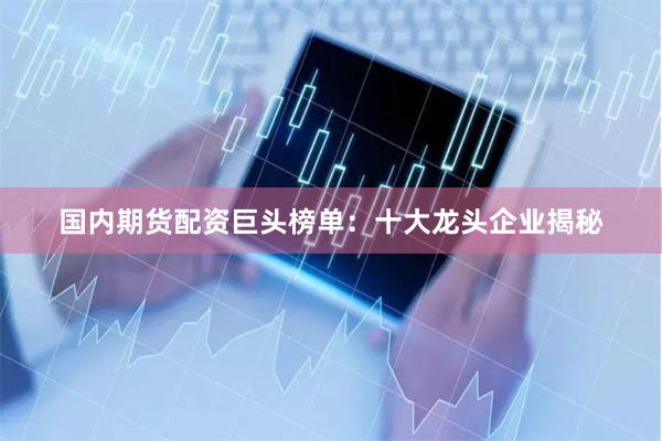 国内期货配资巨头榜单：十大龙头企业揭秘