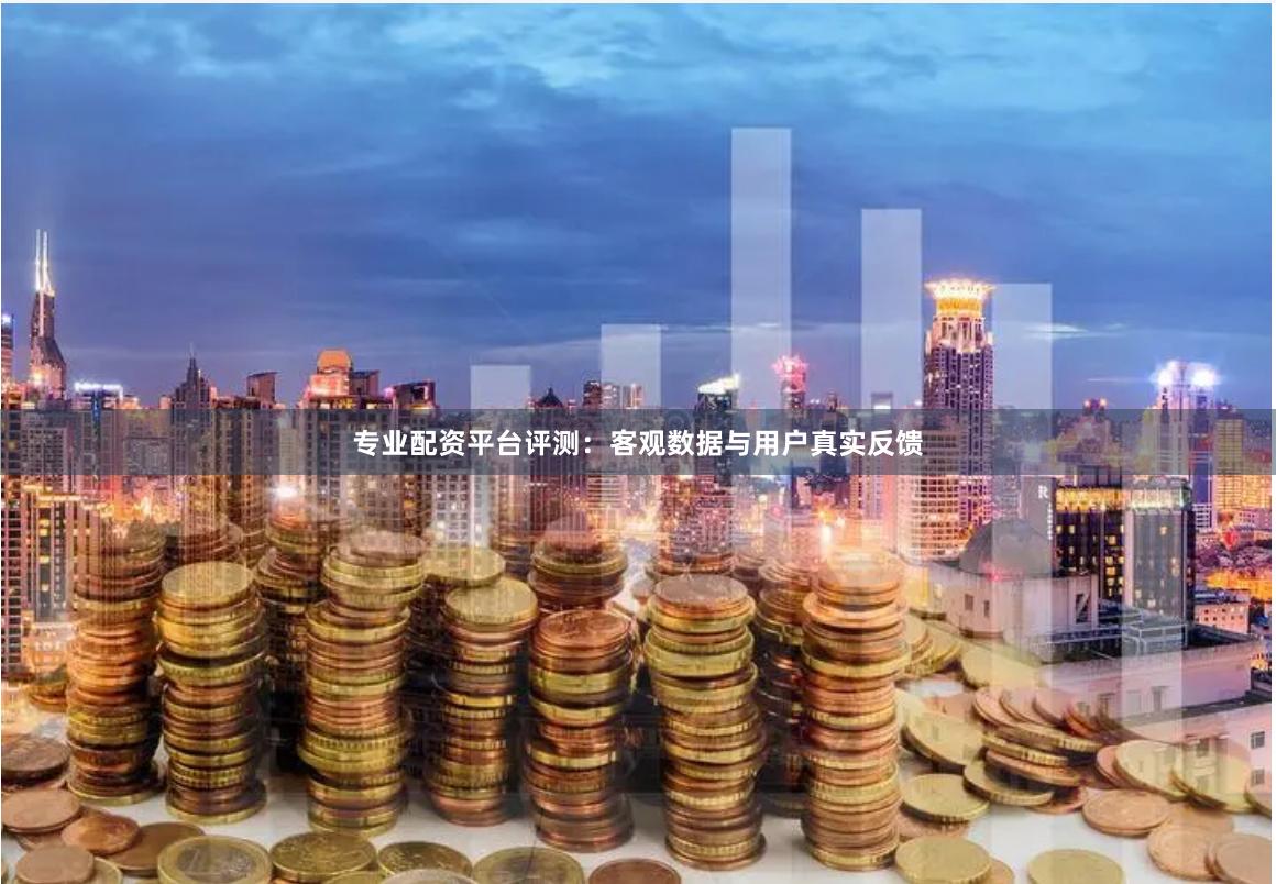 专业配资平台评测：客观数据与用户真实反馈